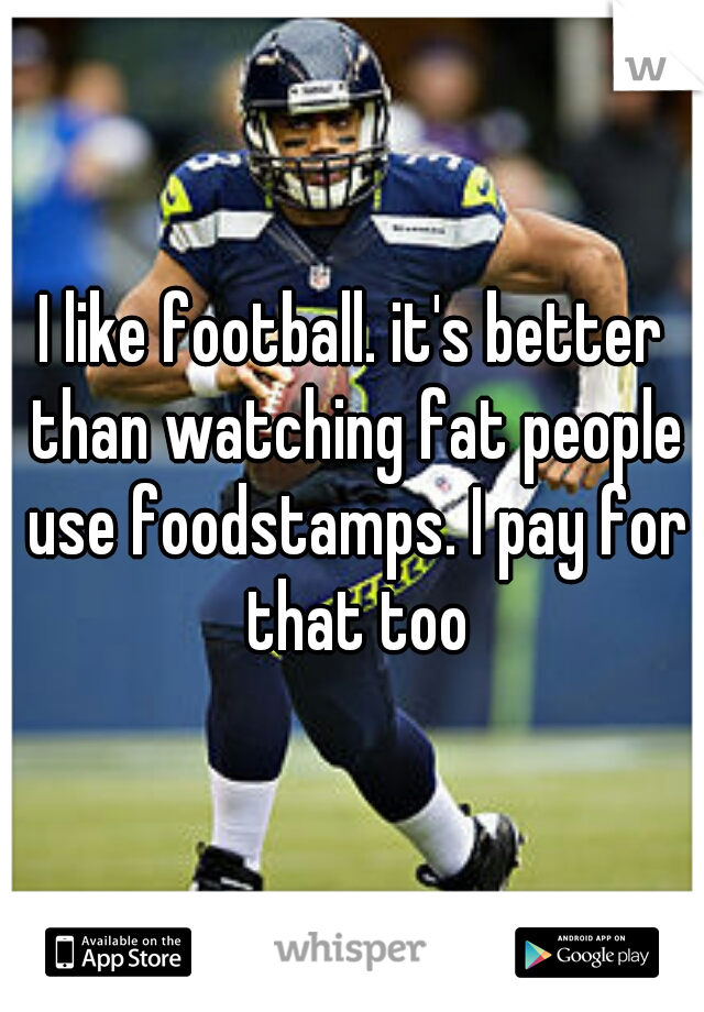 I like football. it's better than watching fat people use foodstamps. I pay for that too