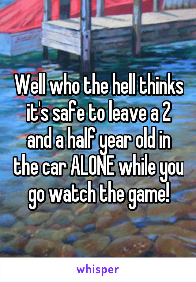 Well who the hell thinks it's safe to leave a 2 and a half year old in the car ALONE while you go watch the game!