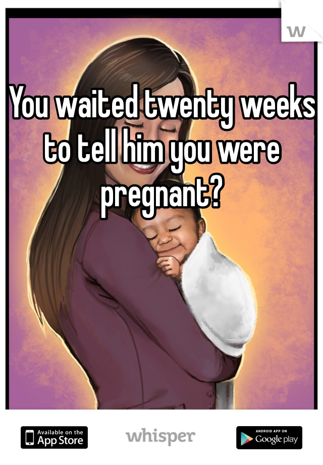 You waited twenty weeks to tell him you were pregnant? 