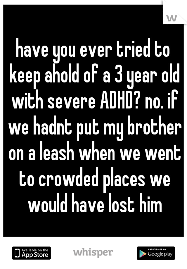 have you ever tried to keep ahold of a 3 year old with severe ADHD? no. if we hadnt put my brother on a leash when we went to crowded places we would have lost him