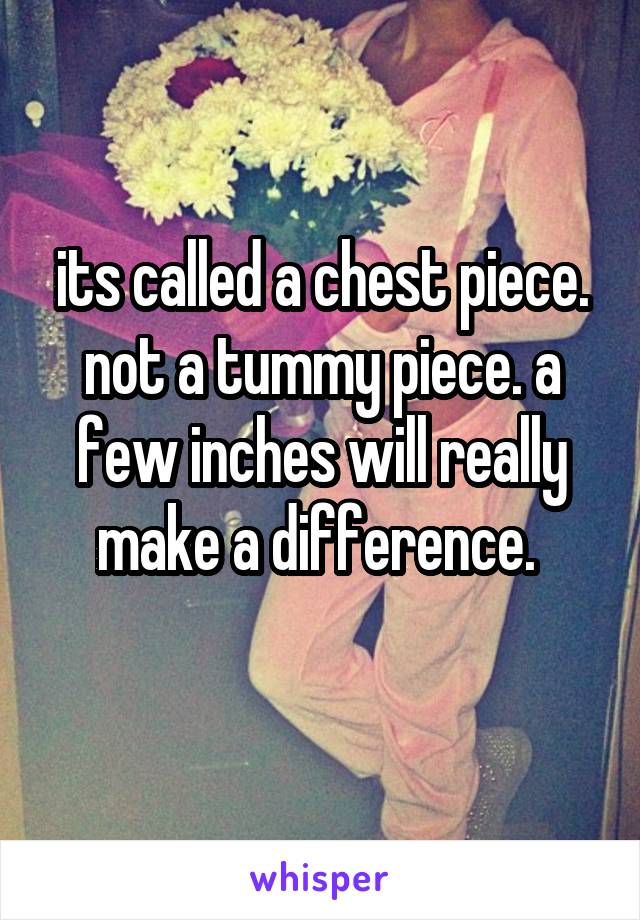 its called a chest piece. not a tummy piece. a few inches will really make a difference. 
