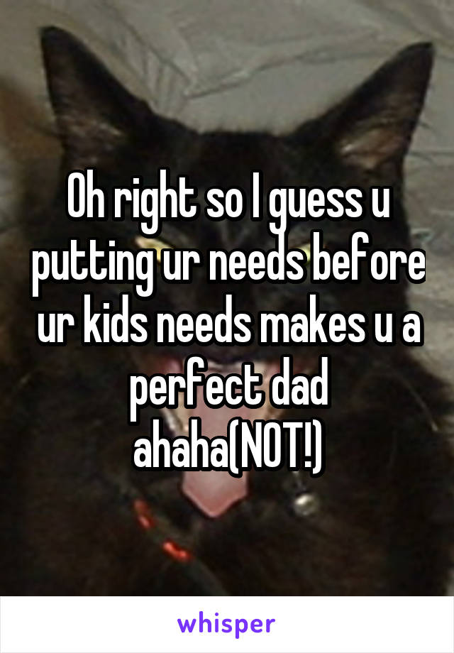 Oh right so I guess u putting ur needs before ur kids needs makes u a perfect dad ahaha(NOT!)