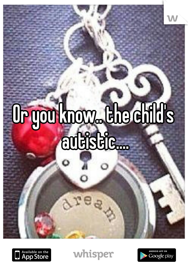 Or you know.. the child's autistic....