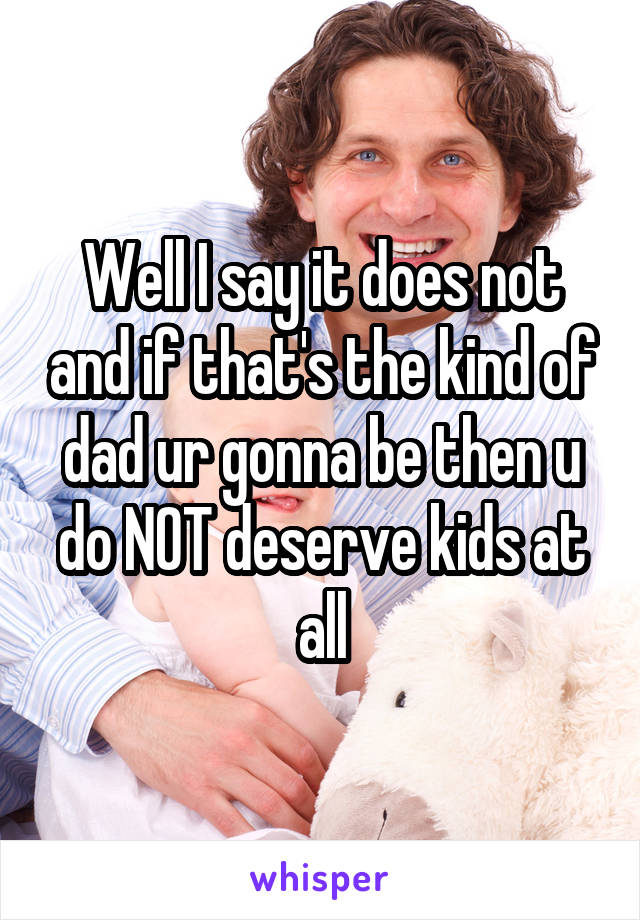 Well I say it does not and if that's the kind of dad ur gonna be then u do NOT deserve kids at all