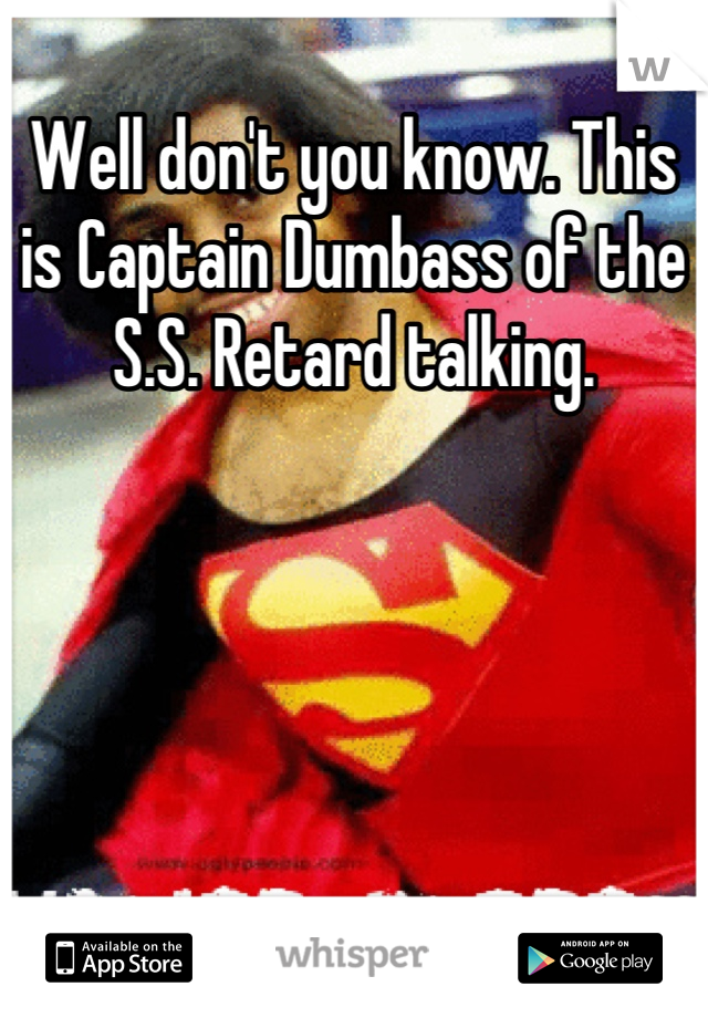 Well don't you know. This is Captain Dumbass of the S.S. Retard talking.