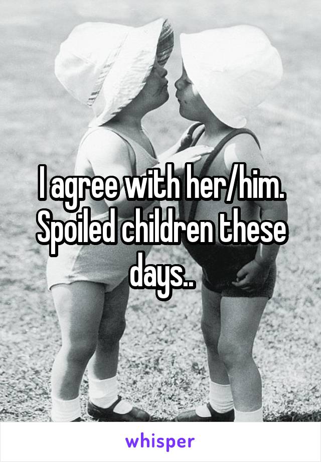 I agree with her/him. Spoiled children these days..