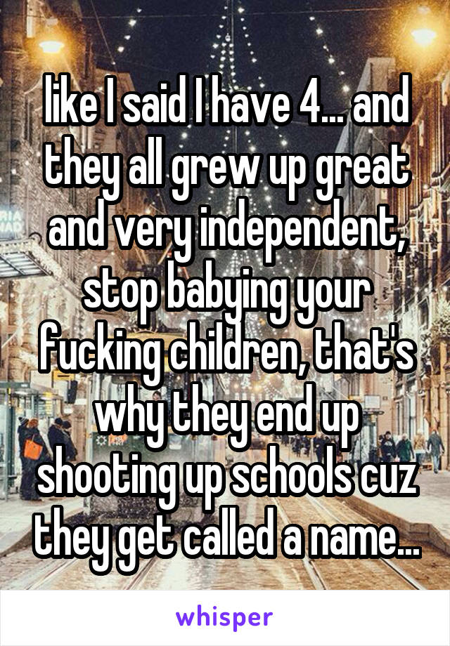 like I said I have 4... and they all grew up great and very independent, stop babying your fucking children, that's why they end up shooting up schools cuz they get called a name...