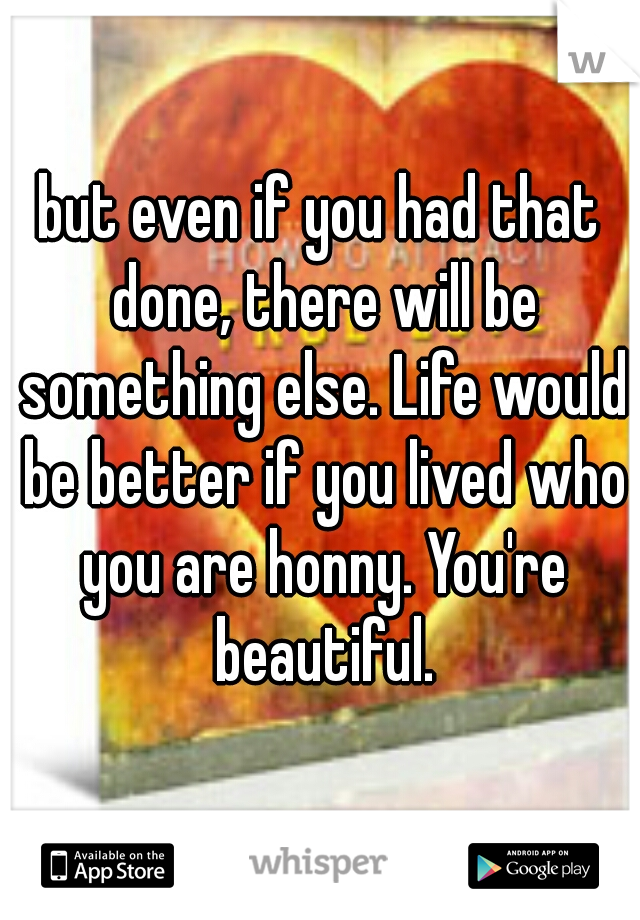 but even if you had that done, there will be something else. Life would be better if you lived who you are honny. You're beautiful.