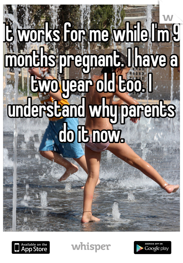 It works for me while I'm 9 months pregnant. I have a two year old too. I understand why parents do it now. 