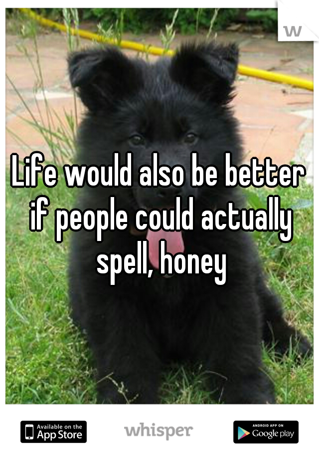 Life would also be better if people could actually spell, honey