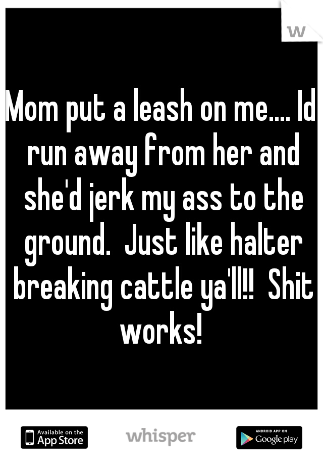 Mom put a leash on me.... Id run away from her and she'd jerk my ass to the ground.  Just like halter breaking cattle ya'll!!  Shit works! 