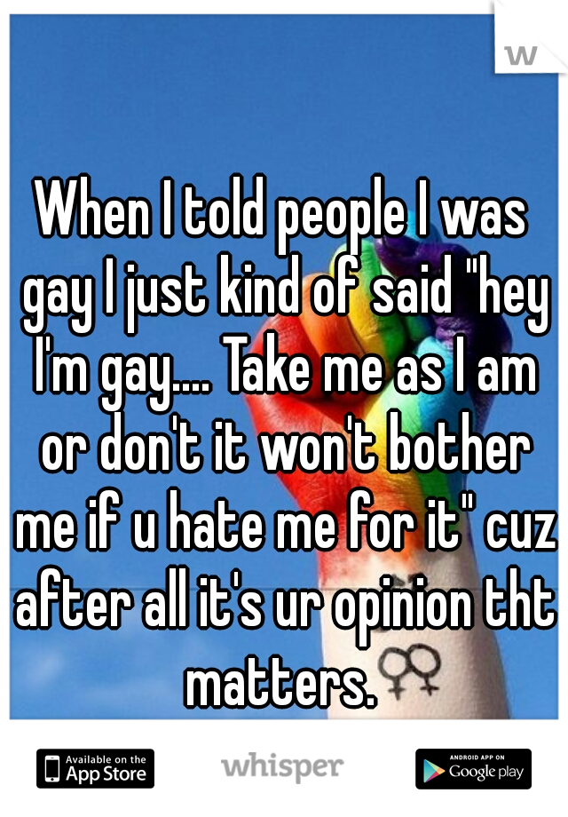 When I told people I was gay I just kind of said "hey I'm gay.... Take me as I am or don't it won't bother me if u hate me for it" cuz after all it's ur opinion tht matters. 