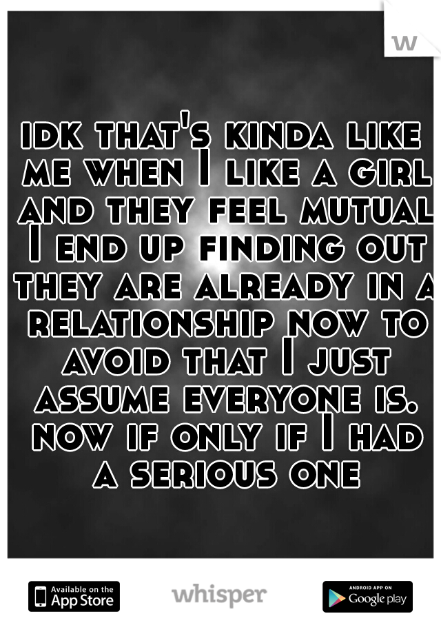 idk that's kinda like me when I like a girl and they feel mutual I end up finding out they are already in a relationship now to avoid that I just assume everyone is. now if only if I had a serious one