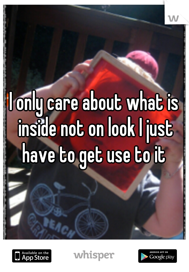 I only care about what is inside not on look I just have to get use to it 