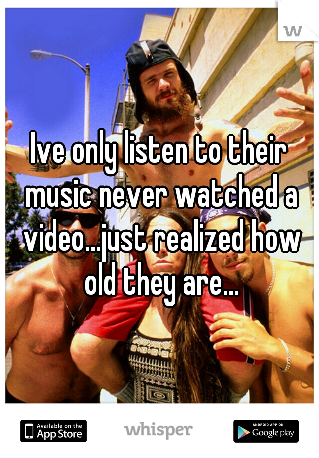 Ive only listen to their music never watched a video...just realized how old they are...