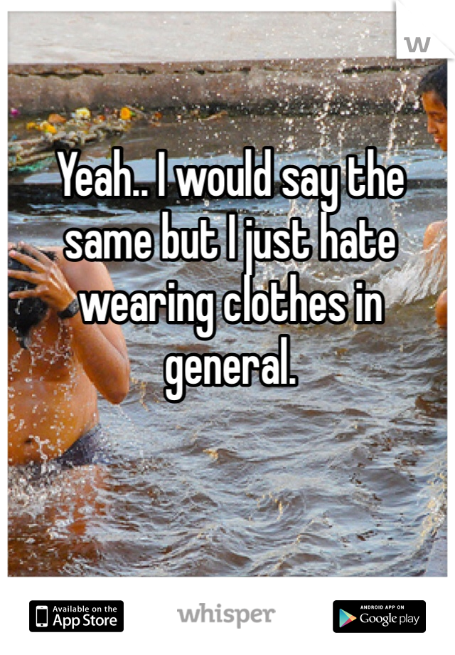 Yeah.. I would say the same but I just hate wearing clothes in general.