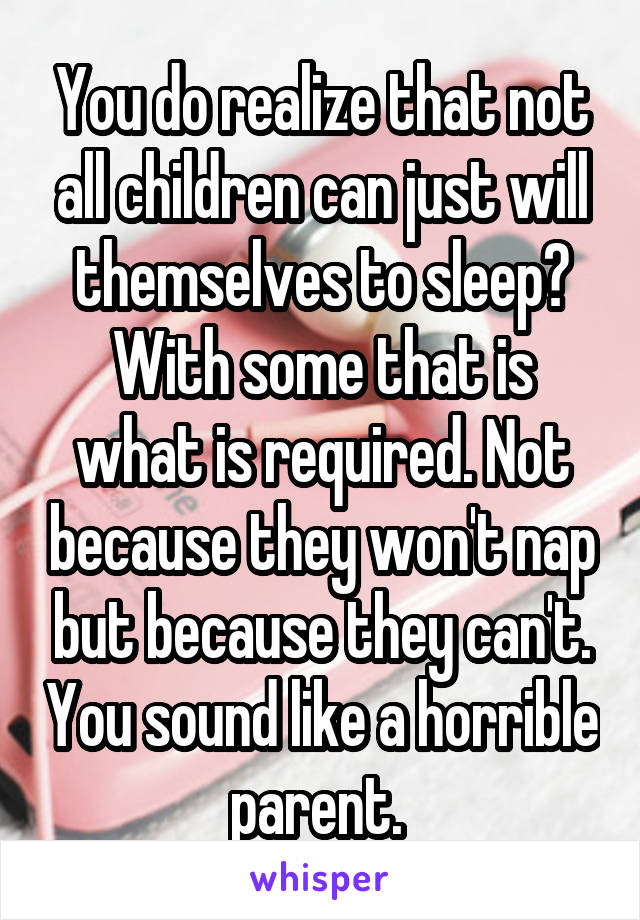 You do realize that not all children can just will themselves to sleep? With some that is what is required. Not because they won't nap but because they can't. You sound like a horrible parent. 