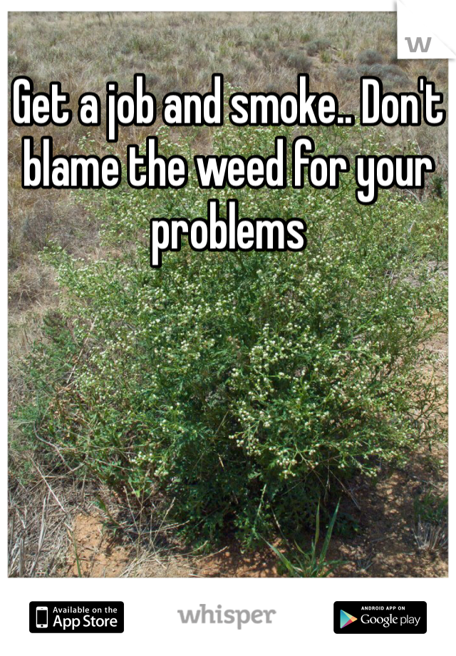 Get a job and smoke.. Don't blame the weed for your problems