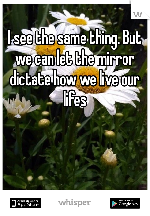 I see the same thing. But we can let the mirror dictate how we live our lifes