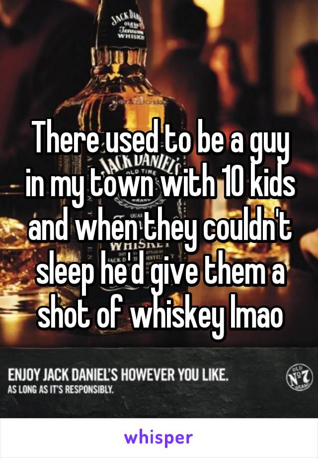 There used to be a guy in my town with 10 kids and when they couldn't sleep he'd give them a shot of whiskey lmao