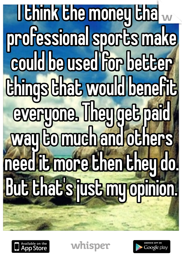 I think the money that professional sports make could be used for better things that would benefit everyone. They get paid way to much and others need it more then they do. But that's just my opinion.