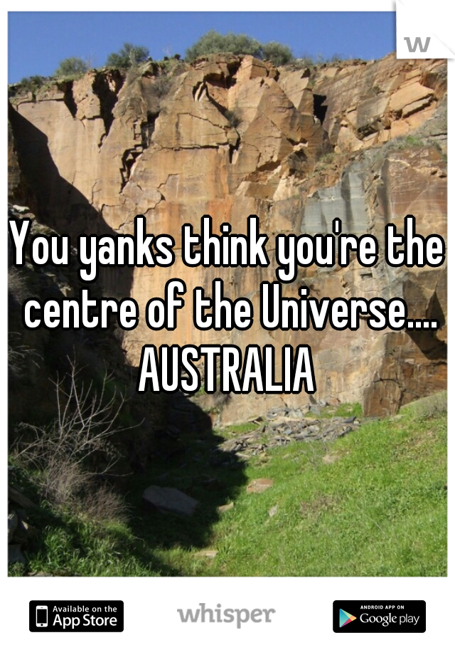 You yanks think you're the centre of the Universe....

AUSTRALIA