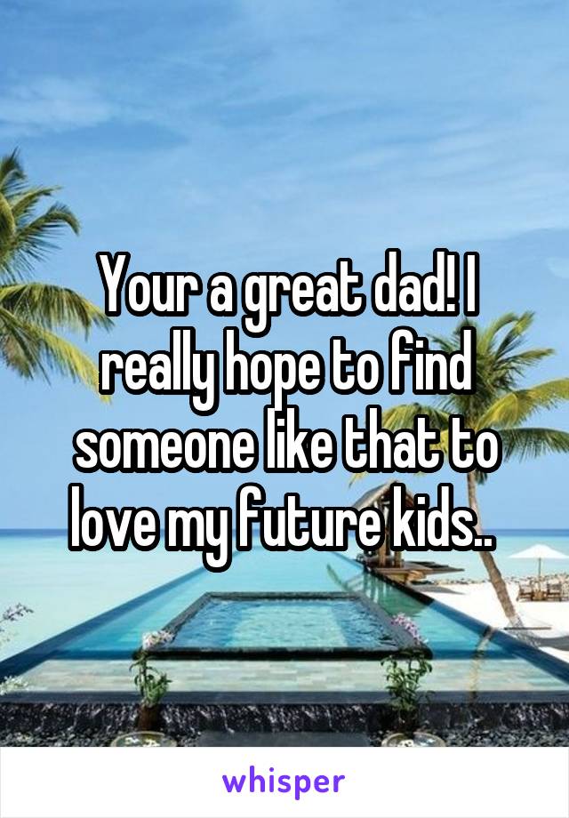 Your a great dad! I really hope to find someone like that to love my future kids.. 