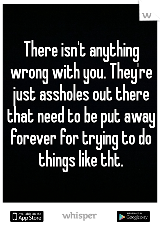 There isn't anything wrong with you. They're just assholes out there that need to be put away forever for trying to do things like tht.