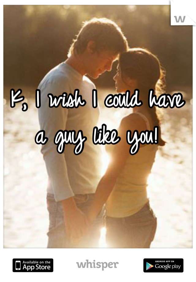 K, I wish I could have a guy like you!