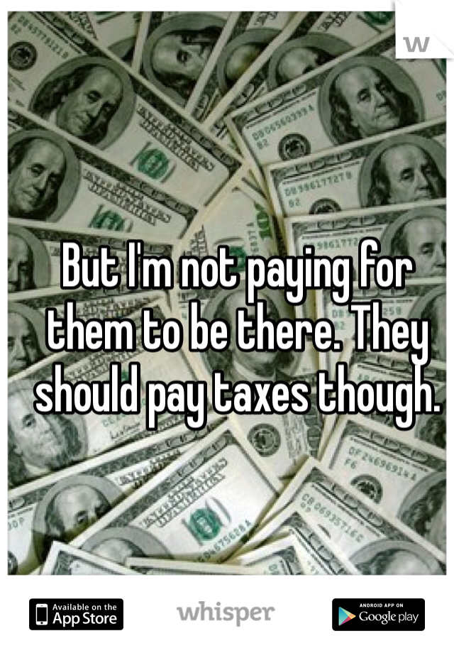 But I'm not paying for them to be there. They should pay taxes though.