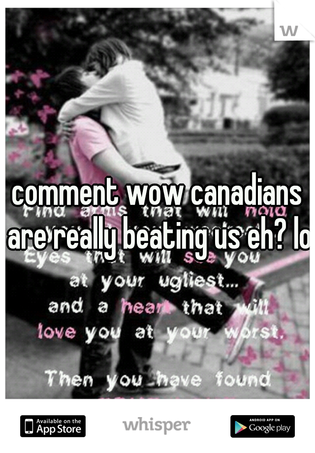 comment wow canadians are really beating us eh? lol