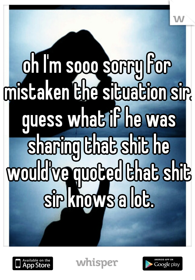 oh I'm sooo sorry for mistaken the situation sir. guess what if he was sharing that shit he would've quoted that shit sir knows a lot.