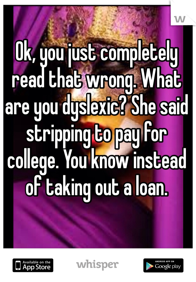 Ok, you just completely read that wrong. What are you dyslexic? She said stripping to pay for college. You know instead of taking out a loan. 