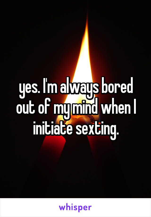 yes. I'm always bored out of my mind when I initiate sexting.