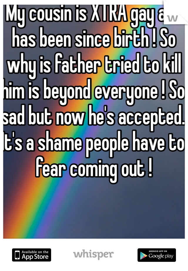 My cousin is XTRA gay and has been since birth ! So why is father tried to kill him is beyond everyone ! So sad but now he's accepted. It's a shame people have to fear coming out !