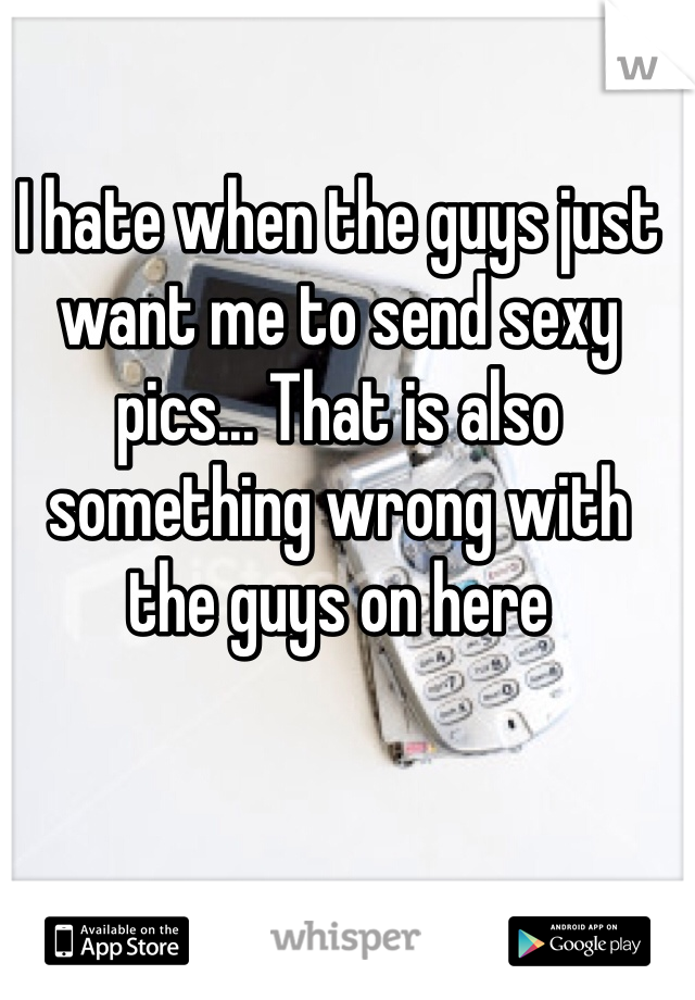 I hate when the guys just want me to send sexy pics... That is also something wrong with the guys on here