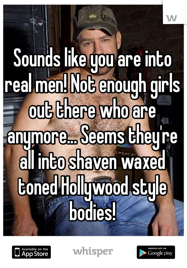 Sounds like you are into real men! Not enough girls out there who are anymore... Seems they're all into shaven waxed toned Hollywood style bodies!