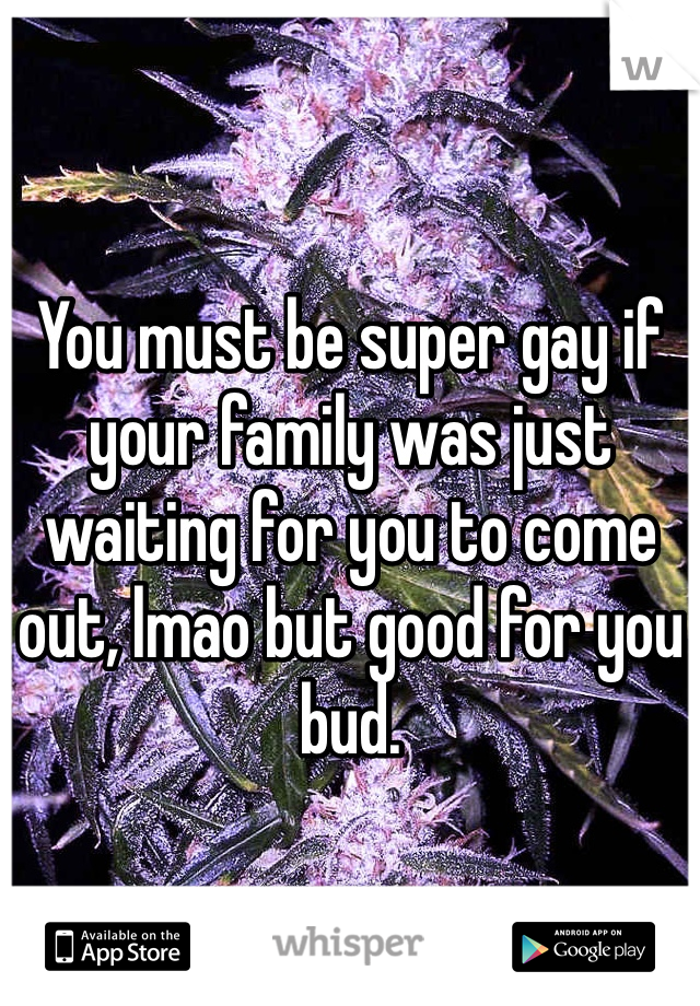 You must be super gay if your family was just waiting for you to come out, lmao but good for you bud.