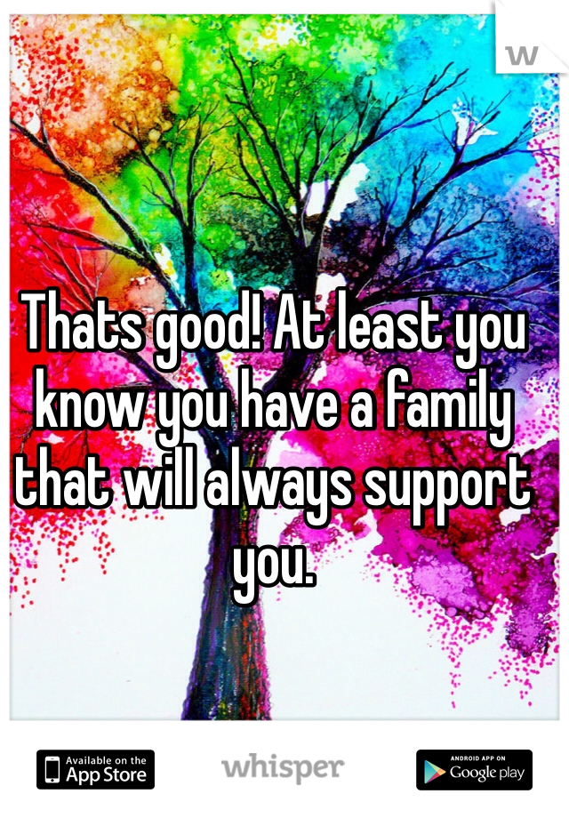 Thats good! At least you know you have a family that will always support you.