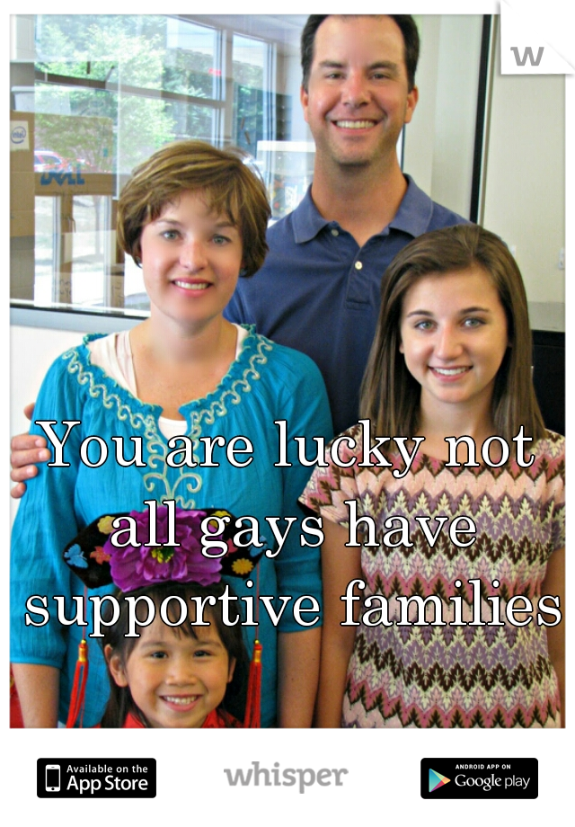 You are lucky not all gays have supportive families