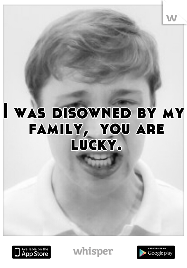 I was disowned by my family,  you are lucky.