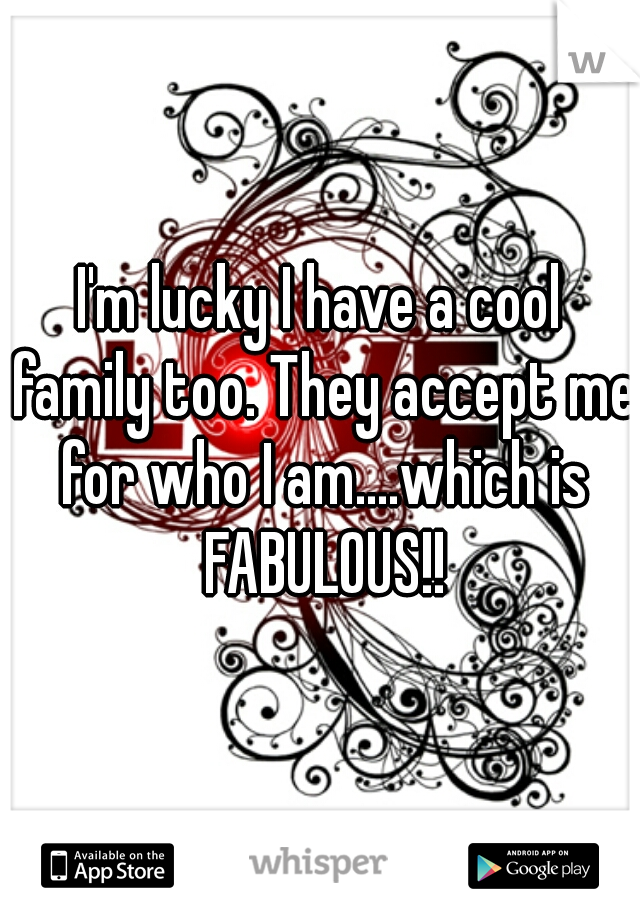 I'm lucky I have a cool family too. They accept me for who I am....which is FABULOUS!!