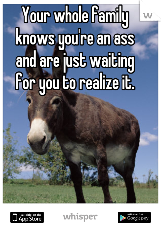 Your whole family 
knows you're an ass 
and are just waiting 
for you to realize it.