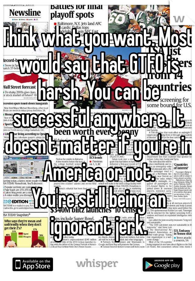 Think what you want. Most would say that GTFO is harsh. You can be successful anywhere. It doesn't matter if you're in America or not. 
You're still being an ignorant jerk.