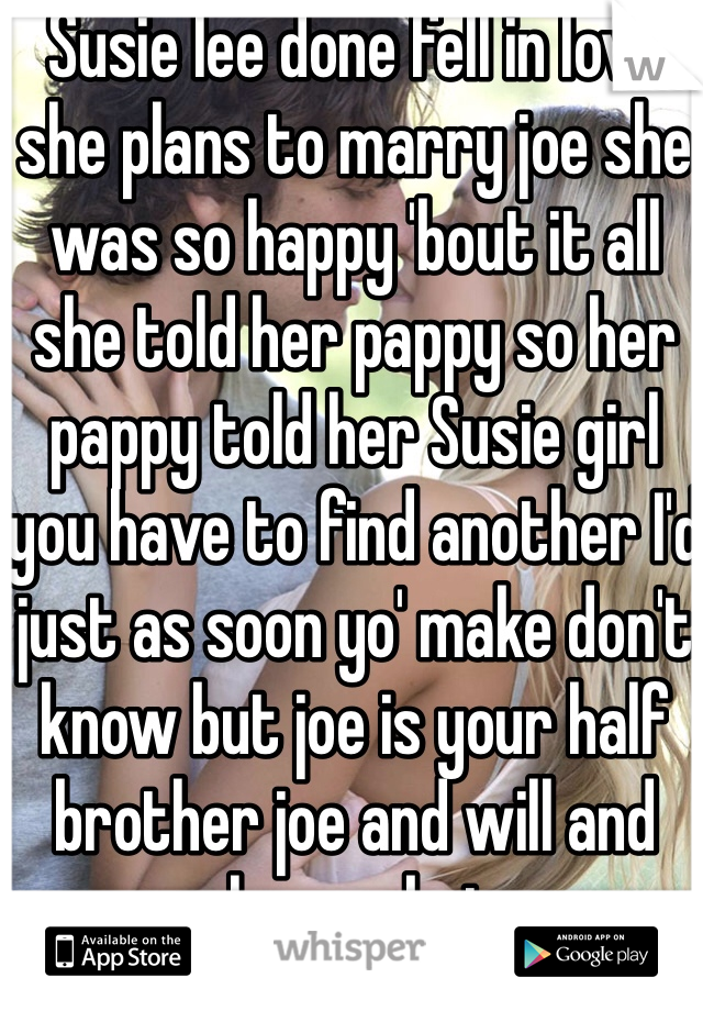 Susie lee done fell in love she plans to marry joe she was so happy 'bout it all she told her pappy so her pappy told her Susie girl you have to find another I'd just as soon yo' make don't know but joe is your half brother joe and will and several more but mama knew and said, my dear jus' do what makes you happy marry joe or marry will you ain't no kin to pappy.