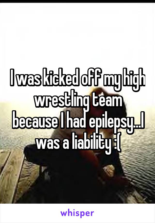 I was kicked off my high wrestling team because I had epilepsy...I was a liability :(