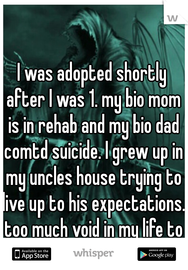 I was adopted shortly after I was 1. my bio mom is in rehab and my bio dad comtd suicide. I grew up in my uncles house trying to live up to his expectations. too much void in my life to focus on good.