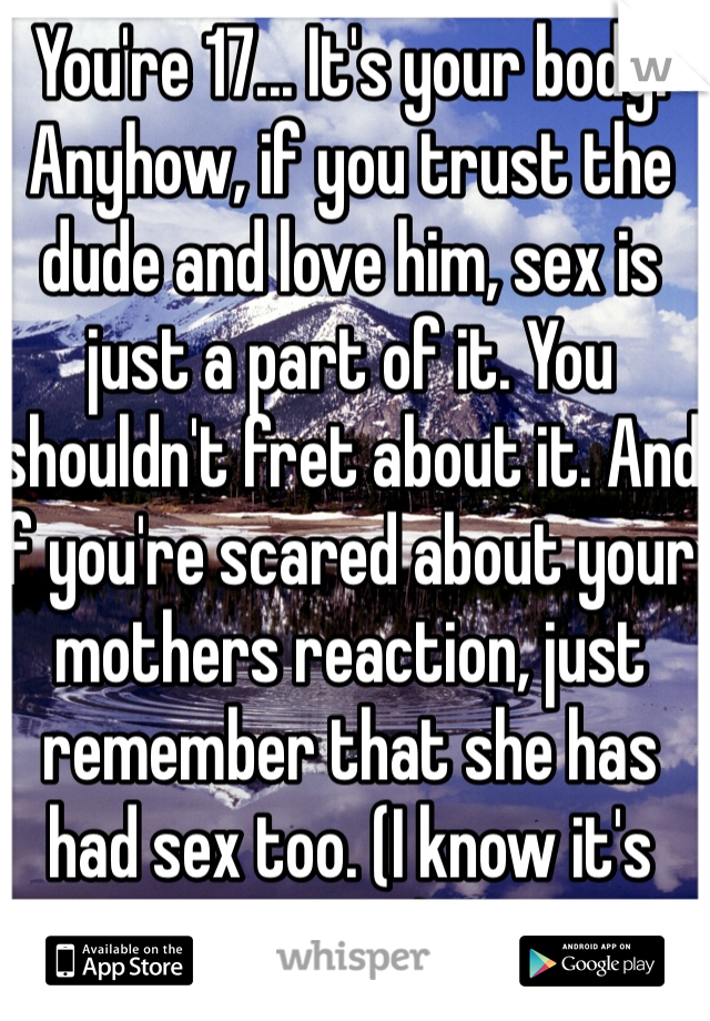 You're 17... It's your body. Anyhow, if you trust the dude and love him, sex is just a part of it. You shouldn't fret about it. And if you're scared about your mothers reaction, just remember that she has had sex too. (I know it's gross)