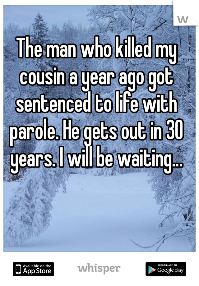 The man who killed my cousin a year ago got sentenced to life with parole. He gets out in 30 years. I will be waiting...