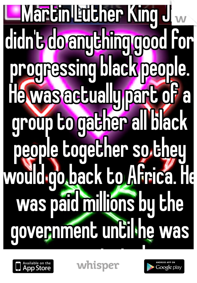 Martin Luther King Jr didn't do anything good for progressing black people. He was actually part of a group to gather all black people together so they would go back to Africa. He was paid millions by the government until he was assassinated. 